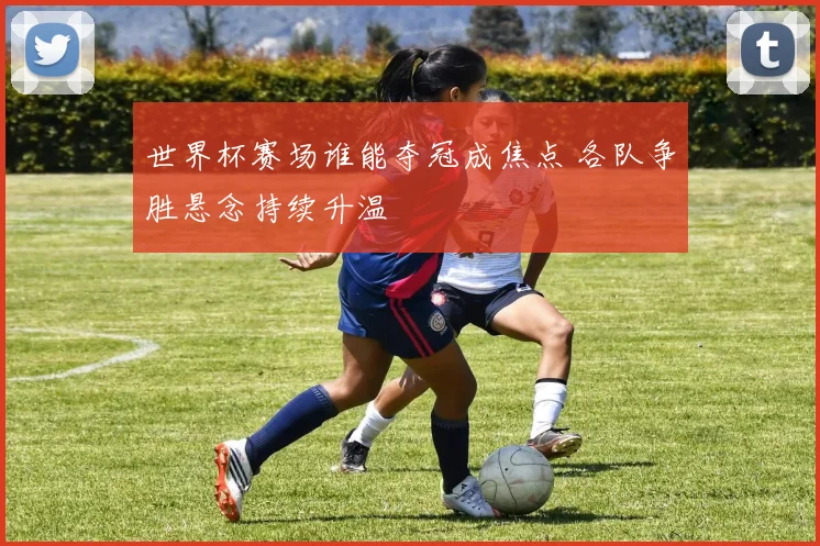 世界杯赛场谁能夺冠成焦点 各队争胜悬念持续升温