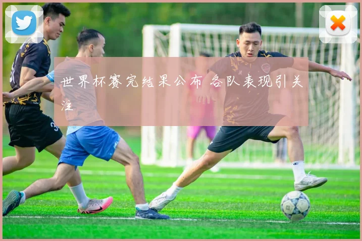 世界杯赛完结果公布 各队表现引关注