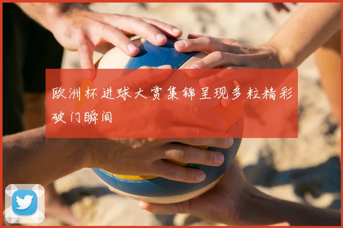 欧洲杯进球大赏集锦呈现多粒精彩破门瞬间