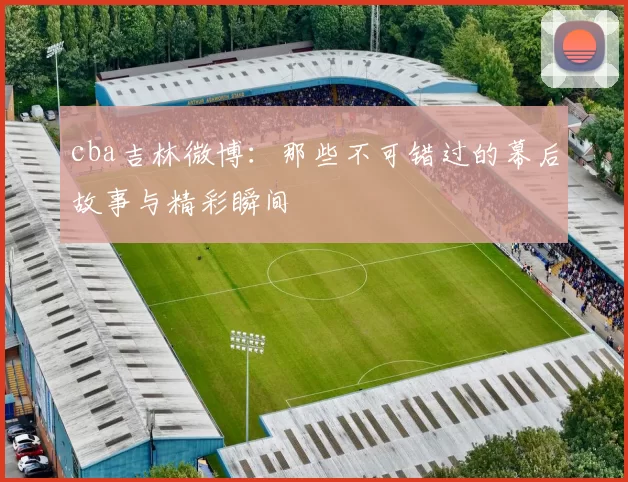 cba吉林微博：那些不可错过的幕后故事与精彩瞬间