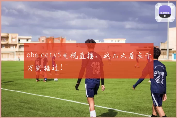 cba cctv5电视直播，这几大看点千万别错过！