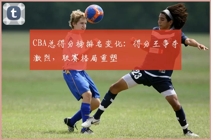 CBA总得分榜排名变化：得分王争夺激烈，联赛格局重塑