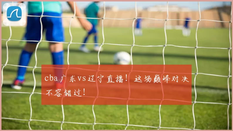 cba广东vs辽宁直播！这场巅峰对决不容错过！