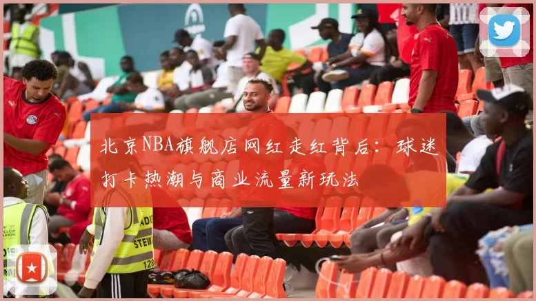 北京NBA旗舰店网红走红背后：球迷打卡热潮与商业流量新玩法