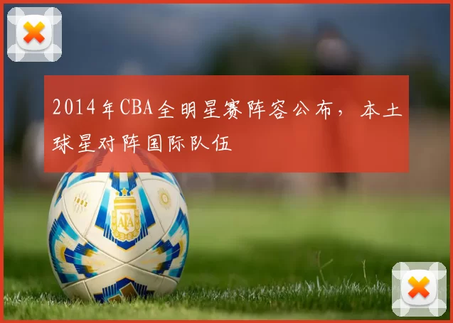 2014年CBA全明星赛阵容公布，本土球星对阵国际队伍