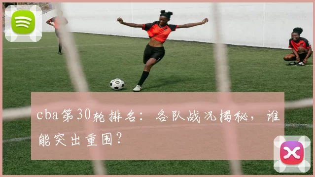 cba第30轮排名：各队战况揭秘，谁能突出重围？