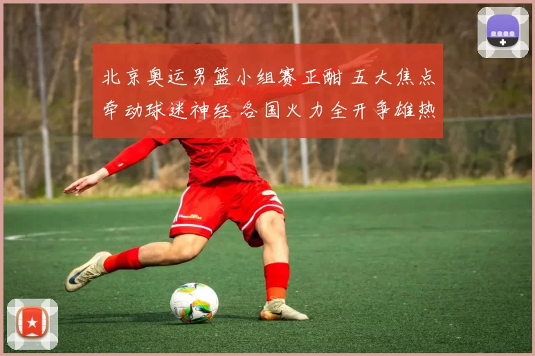 北京奥运男篮小组赛正酣 五大焦点牵动球迷神经 各国火力全开争雄热