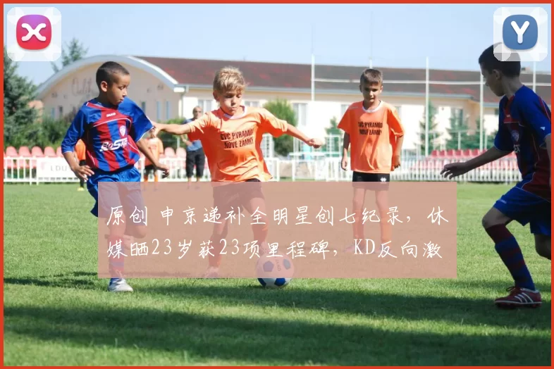 原创 申京递补全明星创七纪录，休媒晒23岁获23项里程碑，KD反向激励成功