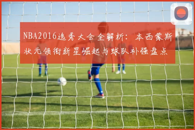 NBA2016选秀大会全解析：本西蒙斯状元领衔新星崛起与球队补强盘点