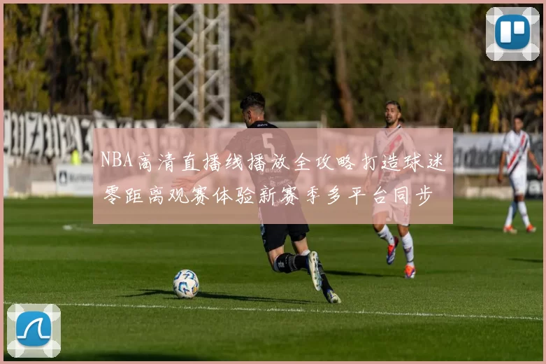 NBA高清直播线播放全攻略打造球迷零距离观赛体验新赛季多平台同步无广告