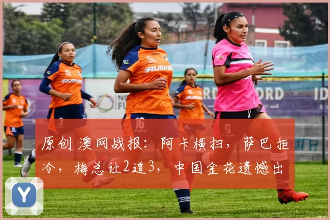 原创 澳网战报：阿卡横扫，萨巴拒冷，梅总让2追3，中国金花遗憾出局！