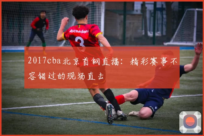 2017cba北京首钢直播：精彩赛事不容错过的现场直击