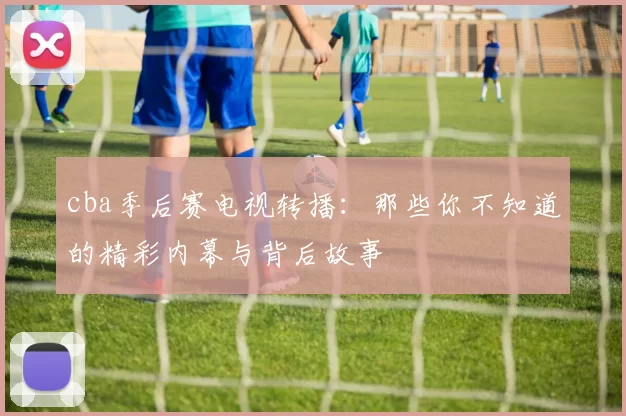 cba季后赛电视转播：那些你不知道的精彩内幕与背后故事