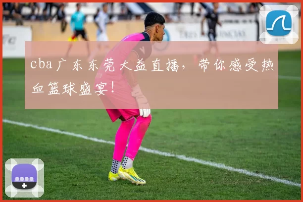 cba广东东莞大益直播，带你感受热血篮球盛宴！