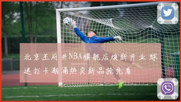北京王府井NBA旗舰店焕新开业 球迷打卡潮涌热卖新品抢先看