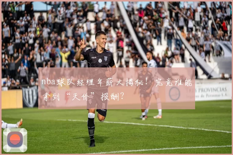 nba球队经理年薪大揭秘！究竟谁能拿到“天价”报酬？