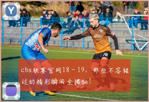 cba联赛官网18 - 19，那些不容错过的精彩瞬间全揭秘！