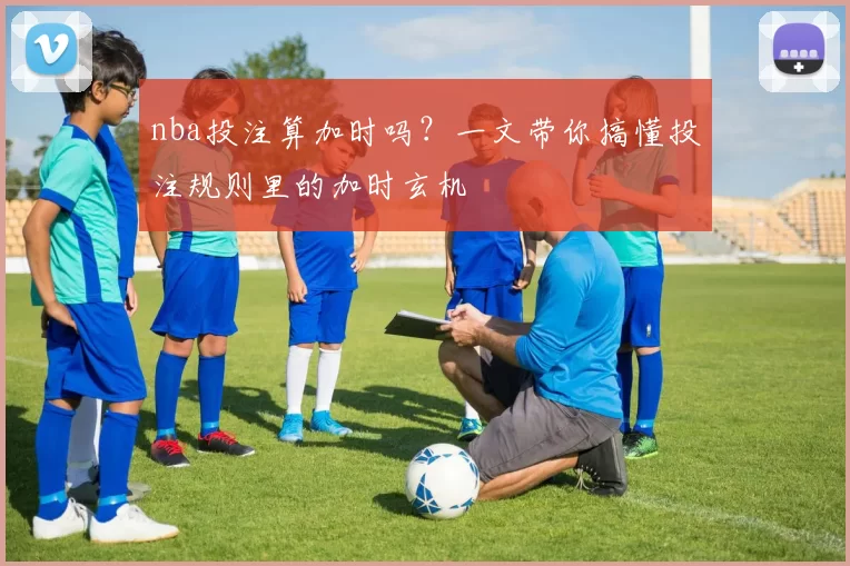 nba投注算加时吗？一文带你搞懂投注规则里的加时玄机