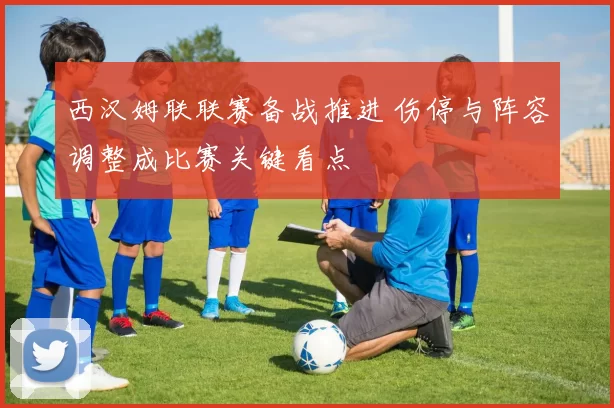 西汉姆联联赛备战推进 伤停与阵容调整成比赛关键看点