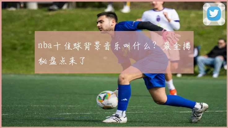 nba十佳球背景音乐叫什么？最全揭秘盘点来了