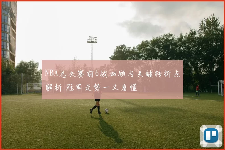 NBA总决赛前6战回顾与关键转折点解析 冠军走势一文看懂