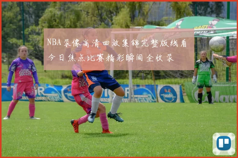 NBA录像高清回放集锦完整版线看 今日焦点比赛精彩瞬间全收录