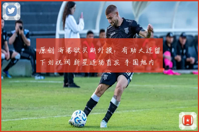 原创 海港欲买断外援，有助大连留下刘祝润 新星连场首发 李国旭内部挖掘