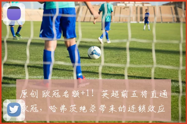 原创 欧冠名额+1！英超前五将直通欧冠，哈弗茨绝杀带来的连锁效应