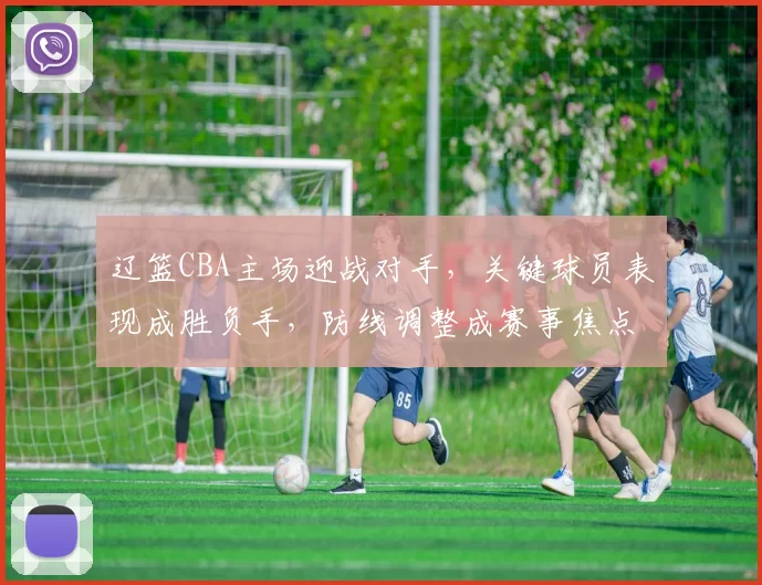 辽篮CBA主场迎战对手，关键球员表现成胜负手，防线调整成赛事焦点