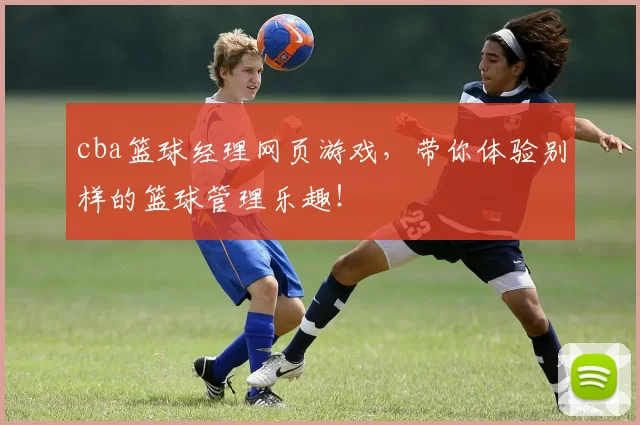cba篮球经理网页游戏，带你体验别样的篮球管理乐趣！